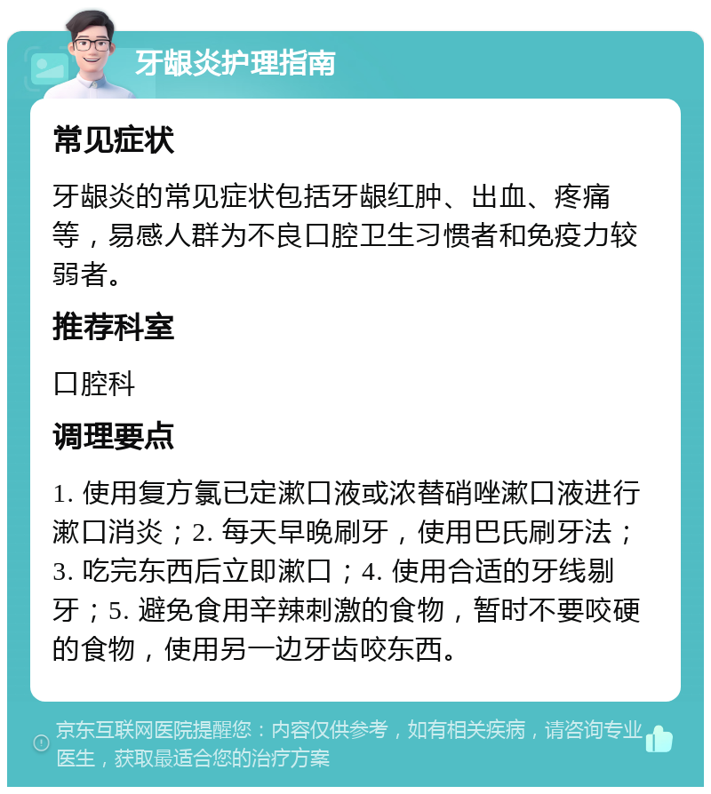 牙龈炎护理指南 常见症状 牙龈炎的常见症状包括牙龈红肿、出血、疼痛等，易感人群为不良口腔卫生习惯者和免疫力较弱者。 推荐科室 口腔科 调理要点 1. 使用复方氯已定漱口液或浓替硝唑漱口液进行漱口消炎；2. 每天早晚刷牙，使用巴氏刷牙法；3. 吃完东西后立即漱口；4. 使用合适的牙线剔牙；5. 避免食用辛辣刺激的食物，暂时不要咬硬的食物，使用另一边牙齿咬东西。