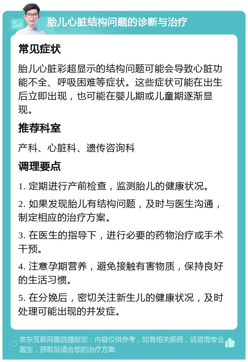 胎儿心脏结构问题的诊断与治疗 常见症状 胎儿心脏彩超显示的结构问题可能会导致心脏功能不全、呼吸困难等症状。这些症状可能在出生后立即出现，也可能在婴儿期或儿童期逐渐显现。 推荐科室 产科、心脏科、遗传咨询科 调理要点 1. 定期进行产前检查，监测胎儿的健康状况。 2. 如果发现胎儿有结构问题，及时与医生沟通，制定相应的治疗方案。 3. 在医生的指导下，进行必要的药物治疗或手术干预。 4. 注意孕期营养，避免接触有害物质，保持良好的生活习惯。 5. 在分娩后，密切关注新生儿的健康状况，及时处理可能出现的并发症。