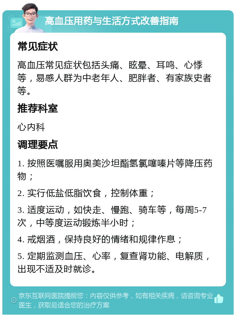 高血压用药与生活方式改善指南 常见症状 高血压常见症状包括头痛、眩晕、耳鸣、心悸等，易感人群为中老年人、肥胖者、有家族史者等。 推荐科室 心内科 调理要点 1. 按照医嘱服用奥美沙坦酯氢氯噻嗪片等降压药物； 2. 实行低盐低脂饮食，控制体重； 3. 适度运动，如快走、慢跑、骑车等，每周5-7次，中等度运动锻炼半小时； 4. 戒烟酒，保持良好的情绪和规律作息； 5. 定期监测血压、心率，复查肾功能、电解质，出现不适及时就诊。