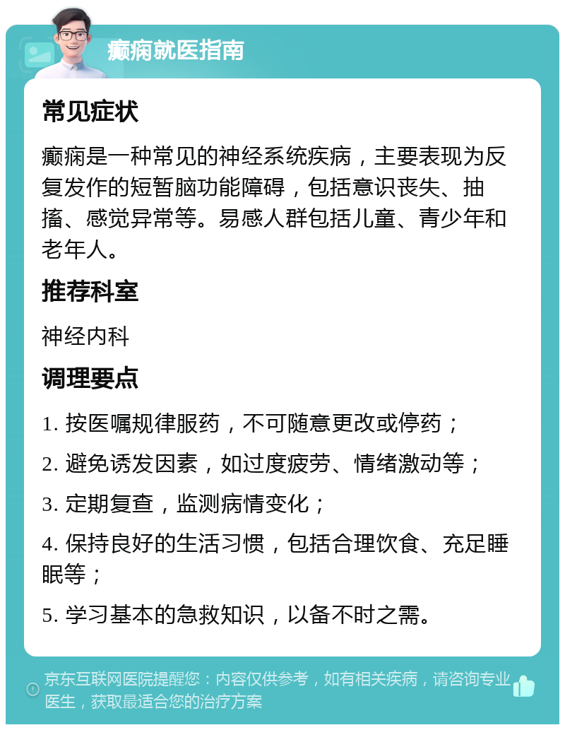 癫痫就医指南 常见症状 癫痫是一种常见的神经系统疾病，主要表现为反复发作的短暂脑功能障碍，包括意识丧失、抽搐、感觉异常等。易感人群包括儿童、青少年和老年人。 推荐科室 神经内科 调理要点 1. 按医嘱规律服药，不可随意更改或停药； 2. 避免诱发因素，如过度疲劳、情绪激动等； 3. 定期复查，监测病情变化； 4. 保持良好的生活习惯，包括合理饮食、充足睡眠等； 5. 学习基本的急救知识，以备不时之需。