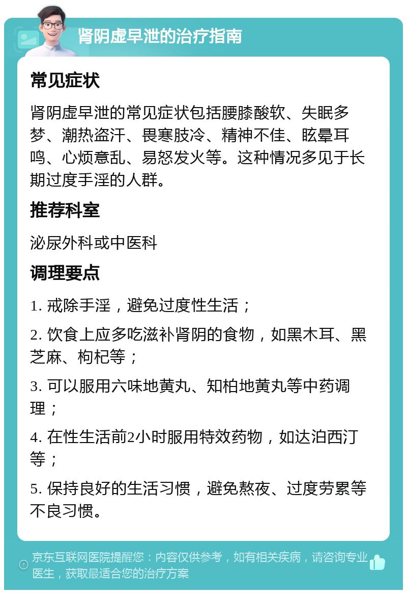 肾阴虚早泄的治疗指南 常见症状 肾阴虚早泄的常见症状包括腰膝酸软、失眠多梦、潮热盗汗、畏寒肢冷、精神不佳、眩晕耳鸣、心烦意乱、易怒发火等。这种情况多见于长期过度手淫的人群。 推荐科室 泌尿外科或中医科 调理要点 1. 戒除手淫，避免过度性生活； 2. 饮食上应多吃滋补肾阴的食物，如黑木耳、黑芝麻、枸杞等； 3. 可以服用六味地黄丸、知柏地黄丸等中药调理； 4. 在性生活前2小时服用特效药物，如达泊西汀等； 5. 保持良好的生活习惯，避免熬夜、过度劳累等不良习惯。