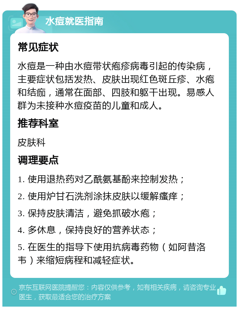 水痘就医指南 常见症状 水痘是一种由水痘带状疱疹病毒引起的传染病，主要症状包括发热、皮肤出现红色斑丘疹、水疱和结痂，通常在面部、四肢和躯干出现。易感人群为未接种水痘疫苗的儿童和成人。 推荐科室 皮肤科 调理要点 1. 使用退热药对乙酰氨基酚来控制发热； 2. 使用炉甘石洗剂涂抹皮肤以缓解瘙痒； 3. 保持皮肤清洁，避免抓破水疱； 4. 多休息，保持良好的营养状态； 5. 在医生的指导下使用抗病毒药物（如阿昔洛韦）来缩短病程和减轻症状。