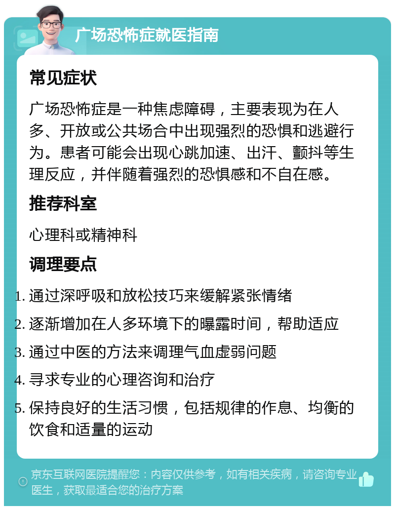 广场恐怖症就医指南 常见症状 广场恐怖症是一种焦虑障碍，主要表现为在人多、开放或公共场合中出现强烈的恐惧和逃避行为。患者可能会出现心跳加速、出汗、颤抖等生理反应，并伴随着强烈的恐惧感和不自在感。 推荐科室 心理科或精神科 调理要点 通过深呼吸和放松技巧来缓解紧张情绪 逐渐增加在人多环境下的曝露时间，帮助适应 通过中医的方法来调理气血虚弱问题 寻求专业的心理咨询和治疗 保持良好的生活习惯，包括规律的作息、均衡的饮食和适量的运动