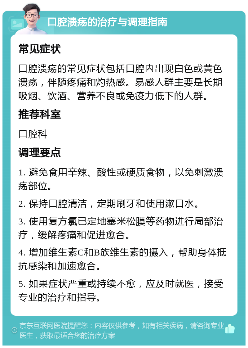 口腔溃疡的治疗与调理指南 常见症状 口腔溃疡的常见症状包括口腔内出现白色或黄色溃疡，伴随疼痛和灼热感。易感人群主要是长期吸烟、饮酒、营养不良或免疫力低下的人群。 推荐科室 口腔科 调理要点 1. 避免食用辛辣、酸性或硬质食物，以免刺激溃疡部位。 2. 保持口腔清洁，定期刷牙和使用漱口水。 3. 使用复方氯已定地塞米松膜等药物进行局部治疗，缓解疼痛和促进愈合。 4. 增加维生素C和B族维生素的摄入，帮助身体抵抗感染和加速愈合。 5. 如果症状严重或持续不愈，应及时就医，接受专业的治疗和指导。