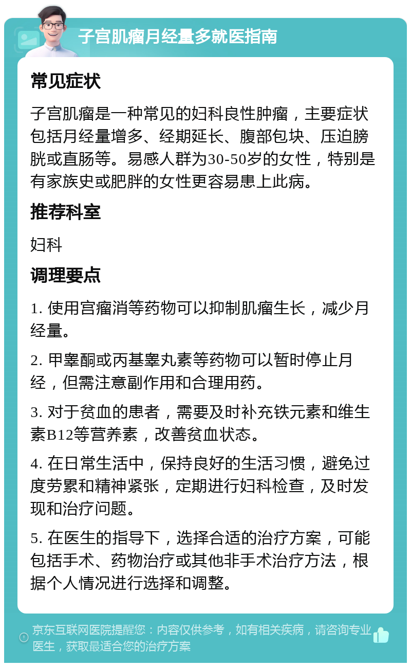 子宫肌瘤月经量多就医指南 常见症状 子宫肌瘤是一种常见的妇科良性肿瘤，主要症状包括月经量增多、经期延长、腹部包块、压迫膀胱或直肠等。易感人群为30-50岁的女性，特别是有家族史或肥胖的女性更容易患上此病。 推荐科室 妇科 调理要点 1. 使用宫瘤消等药物可以抑制肌瘤生长，减少月经量。 2. 甲睾酮或丙基睾丸素等药物可以暂时停止月经，但需注意副作用和合理用药。 3. 对于贫血的患者，需要及时补充铁元素和维生素B12等营养素，改善贫血状态。 4. 在日常生活中，保持良好的生活习惯，避免过度劳累和精神紧张，定期进行妇科检查，及时发现和治疗问题。 5. 在医生的指导下，选择合适的治疗方案，可能包括手术、药物治疗或其他非手术治疗方法，根据个人情况进行选择和调整。