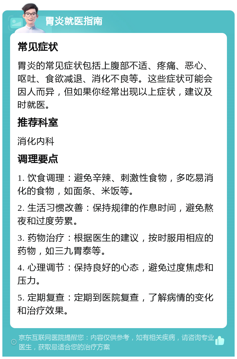 胃炎就医指南 常见症状 胃炎的常见症状包括上腹部不适、疼痛、恶心、呕吐、食欲减退、消化不良等。这些症状可能会因人而异，但如果你经常出现以上症状，建议及时就医。 推荐科室 消化内科 调理要点 1. 饮食调理：避免辛辣、刺激性食物，多吃易消化的食物，如面条、米饭等。 2. 生活习惯改善：保持规律的作息时间，避免熬夜和过度劳累。 3. 药物治疗：根据医生的建议，按时服用相应的药物，如三九胃泰等。 4. 心理调节：保持良好的心态，避免过度焦虑和压力。 5. 定期复查：定期到医院复查，了解病情的变化和治疗效果。