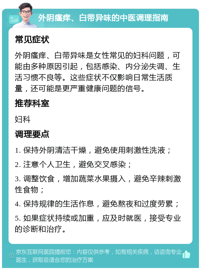 外阴瘙痒、白带异味的中医调理指南 常见症状 外阴瘙痒、白带异味是女性常见的妇科问题，可能由多种原因引起，包括感染、内分泌失调、生活习惯不良等。这些症状不仅影响日常生活质量，还可能是更严重健康问题的信号。 推荐科室 妇科 调理要点 1. 保持外阴清洁干燥，避免使用刺激性洗液； 2. 注意个人卫生，避免交叉感染； 3. 调整饮食，增加蔬菜水果摄入，避免辛辣刺激性食物； 4. 保持规律的生活作息，避免熬夜和过度劳累； 5. 如果症状持续或加重，应及时就医，接受专业的诊断和治疗。