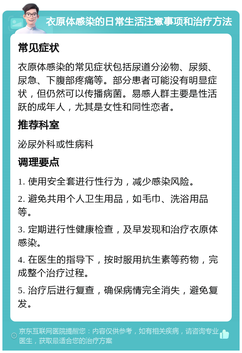 衣原体感染的日常生活注意事项和治疗方法 常见症状 衣原体感染的常见症状包括尿道分泌物、尿频、尿急、下腹部疼痛等。部分患者可能没有明显症状，但仍然可以传播病菌。易感人群主要是性活跃的成年人，尤其是女性和同性恋者。 推荐科室 泌尿外科或性病科 调理要点 1. 使用安全套进行性行为，减少感染风险。 2. 避免共用个人卫生用品，如毛巾、洗浴用品等。 3. 定期进行性健康检查，及早发现和治疗衣原体感染。 4. 在医生的指导下，按时服用抗生素等药物，完成整个治疗过程。 5. 治疗后进行复查，确保病情完全消失，避免复发。