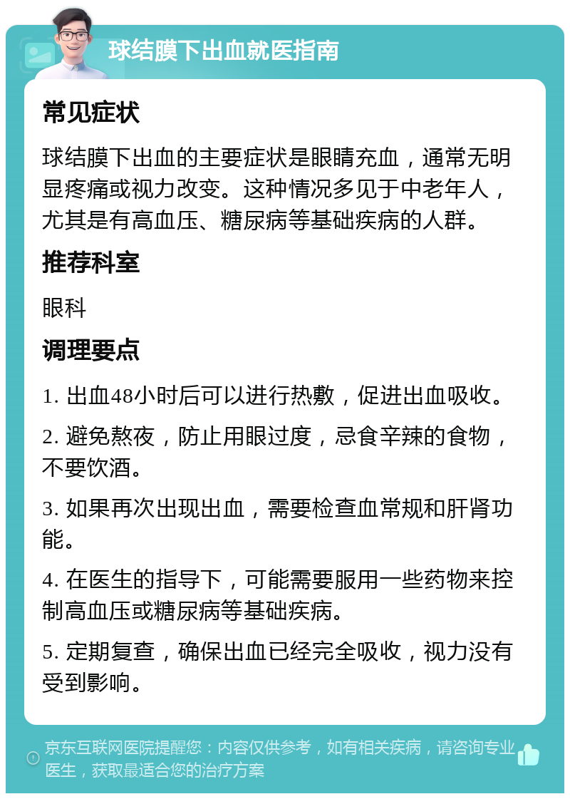 球结膜下出血就医指南 常见症状 球结膜下出血的主要症状是眼睛充血，通常无明显疼痛或视力改变。这种情况多见于中老年人，尤其是有高血压、糖尿病等基础疾病的人群。 推荐科室 眼科 调理要点 1. 出血48小时后可以进行热敷，促进出血吸收。 2. 避免熬夜，防止用眼过度，忌食辛辣的食物，不要饮酒。 3. 如果再次出现出血，需要检查血常规和肝肾功能。 4. 在医生的指导下，可能需要服用一些药物来控制高血压或糖尿病等基础疾病。 5. 定期复查，确保出血已经完全吸收，视力没有受到影响。