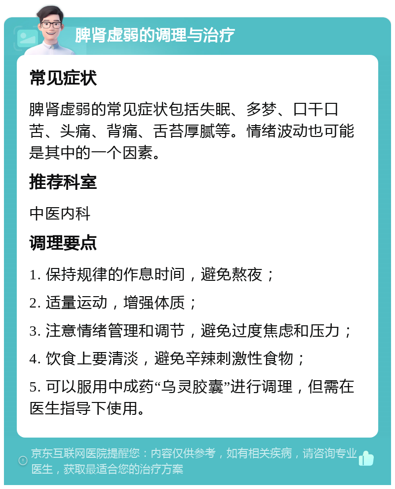 脾肾虚弱的调理与治疗 常见症状 脾肾虚弱的常见症状包括失眠、多梦、口干口苦、头痛、背痛、舌苔厚腻等。情绪波动也可能是其中的一个因素。 推荐科室 中医内科 调理要点 1. 保持规律的作息时间，避免熬夜； 2. 适量运动，增强体质； 3. 注意情绪管理和调节，避免过度焦虑和压力； 4. 饮食上要清淡，避免辛辣刺激性食物； 5. 可以服用中成药“乌灵胶囊”进行调理，但需在医生指导下使用。