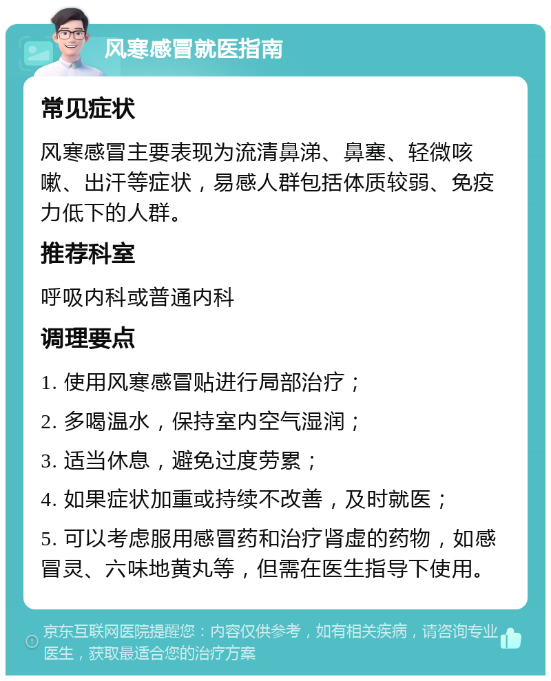 风寒感冒就医指南 常见症状 风寒感冒主要表现为流清鼻涕、鼻塞、轻微咳嗽、出汗等症状，易感人群包括体质较弱、免疫力低下的人群。 推荐科室 呼吸内科或普通内科 调理要点 1. 使用风寒感冒贴进行局部治疗； 2. 多喝温水，保持室内空气湿润； 3. 适当休息，避免过度劳累； 4. 如果症状加重或持续不改善，及时就医； 5. 可以考虑服用感冒药和治疗肾虚的药物，如感冒灵、六味地黄丸等，但需在医生指导下使用。