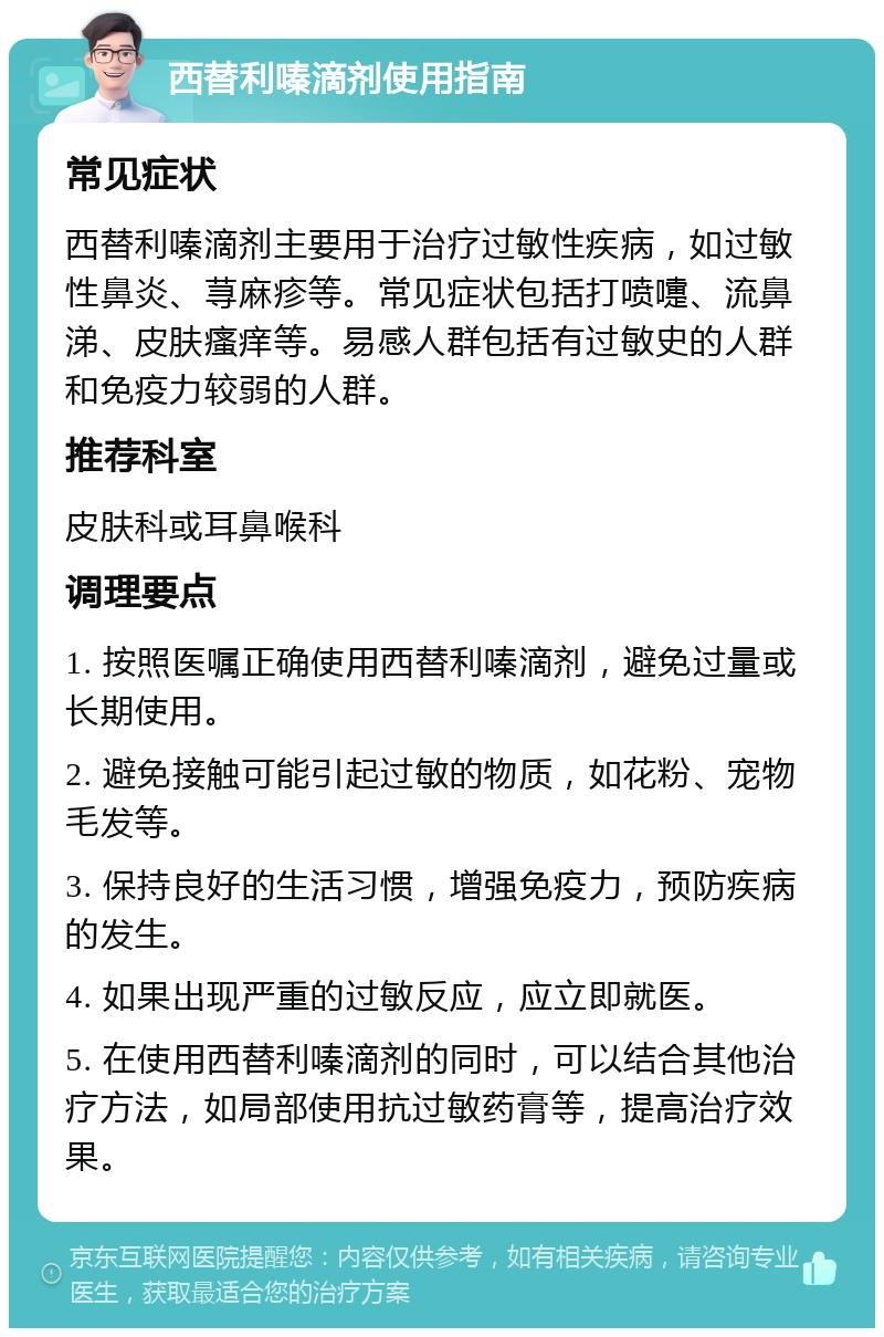 西替利嗪滴剂使用指南 常见症状 西替利嗪滴剂主要用于治疗过敏性疾病，如过敏性鼻炎、荨麻疹等。常见症状包括打喷嚏、流鼻涕、皮肤瘙痒等。易感人群包括有过敏史的人群和免疫力较弱的人群。 推荐科室 皮肤科或耳鼻喉科 调理要点 1. 按照医嘱正确使用西替利嗪滴剂，避免过量或长期使用。 2. 避免接触可能引起过敏的物质，如花粉、宠物毛发等。 3. 保持良好的生活习惯，增强免疫力，预防疾病的发生。 4. 如果出现严重的过敏反应，应立即就医。 5. 在使用西替利嗪滴剂的同时，可以结合其他治疗方法，如局部使用抗过敏药膏等，提高治疗效果。