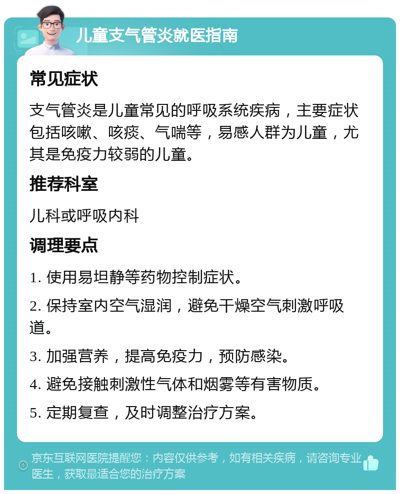 儿童支气管炎就医指南 常见症状 支气管炎是儿童常见的呼吸系统疾病，主要症状包括咳嗽、咳痰、气喘等，易感人群为儿童，尤其是免疫力较弱的儿童。 推荐科室 儿科或呼吸内科 调理要点 1. 使用易坦静等药物控制症状。 2. 保持室内空气湿润，避免干燥空气刺激呼吸道。 3. 加强营养，提高免疫力，预防感染。 4. 避免接触刺激性气体和烟雾等有害物质。 5. 定期复查，及时调整治疗方案。