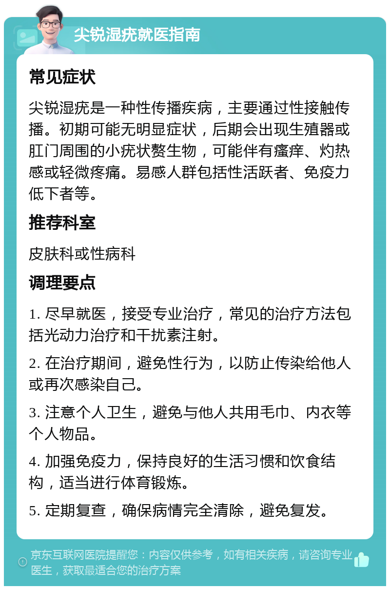 尖锐湿疣就医指南 常见症状 尖锐湿疣是一种性传播疾病，主要通过性接触传播。初期可能无明显症状，后期会出现生殖器或肛门周围的小疣状赘生物，可能伴有瘙痒、灼热感或轻微疼痛。易感人群包括性活跃者、免疫力低下者等。 推荐科室 皮肤科或性病科 调理要点 1. 尽早就医，接受专业治疗，常见的治疗方法包括光动力治疗和干扰素注射。 2. 在治疗期间，避免性行为，以防止传染给他人或再次感染自己。 3. 注意个人卫生，避免与他人共用毛巾、内衣等个人物品。 4. 加强免疫力，保持良好的生活习惯和饮食结构，适当进行体育锻炼。 5. 定期复查，确保病情完全清除，避免复发。