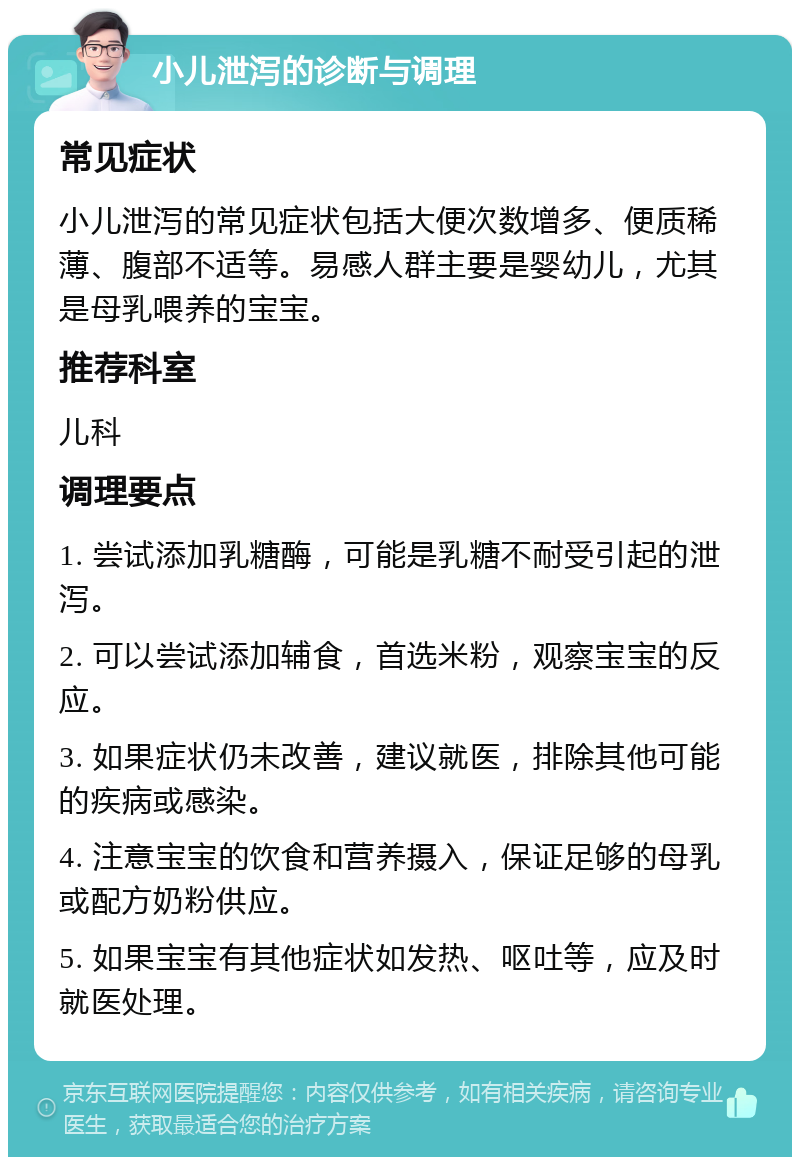 小儿泄泻的诊断与调理 常见症状 小儿泄泻的常见症状包括大便次数增多、便质稀薄、腹部不适等。易感人群主要是婴幼儿，尤其是母乳喂养的宝宝。 推荐科室 儿科 调理要点 1. 尝试添加乳糖酶，可能是乳糖不耐受引起的泄泻。 2. 可以尝试添加辅食，首选米粉，观察宝宝的反应。 3. 如果症状仍未改善，建议就医，排除其他可能的疾病或感染。 4. 注意宝宝的饮食和营养摄入，保证足够的母乳或配方奶粉供应。 5. 如果宝宝有其他症状如发热、呕吐等，应及时就医处理。