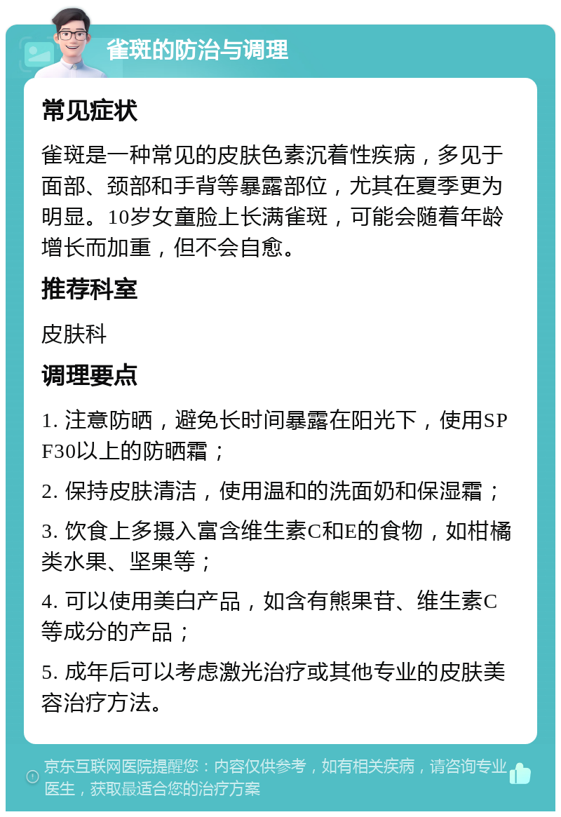 雀斑的防治与调理 常见症状 雀斑是一种常见的皮肤色素沉着性疾病，多见于面部、颈部和手背等暴露部位，尤其在夏季更为明显。10岁女童脸上长满雀斑，可能会随着年龄增长而加重，但不会自愈。 推荐科室 皮肤科 调理要点 1. 注意防晒，避免长时间暴露在阳光下，使用SPF30以上的防晒霜； 2. 保持皮肤清洁，使用温和的洗面奶和保湿霜； 3. 饮食上多摄入富含维生素C和E的食物，如柑橘类水果、坚果等； 4. 可以使用美白产品，如含有熊果苷、维生素C等成分的产品； 5. 成年后可以考虑激光治疗或其他专业的皮肤美容治疗方法。