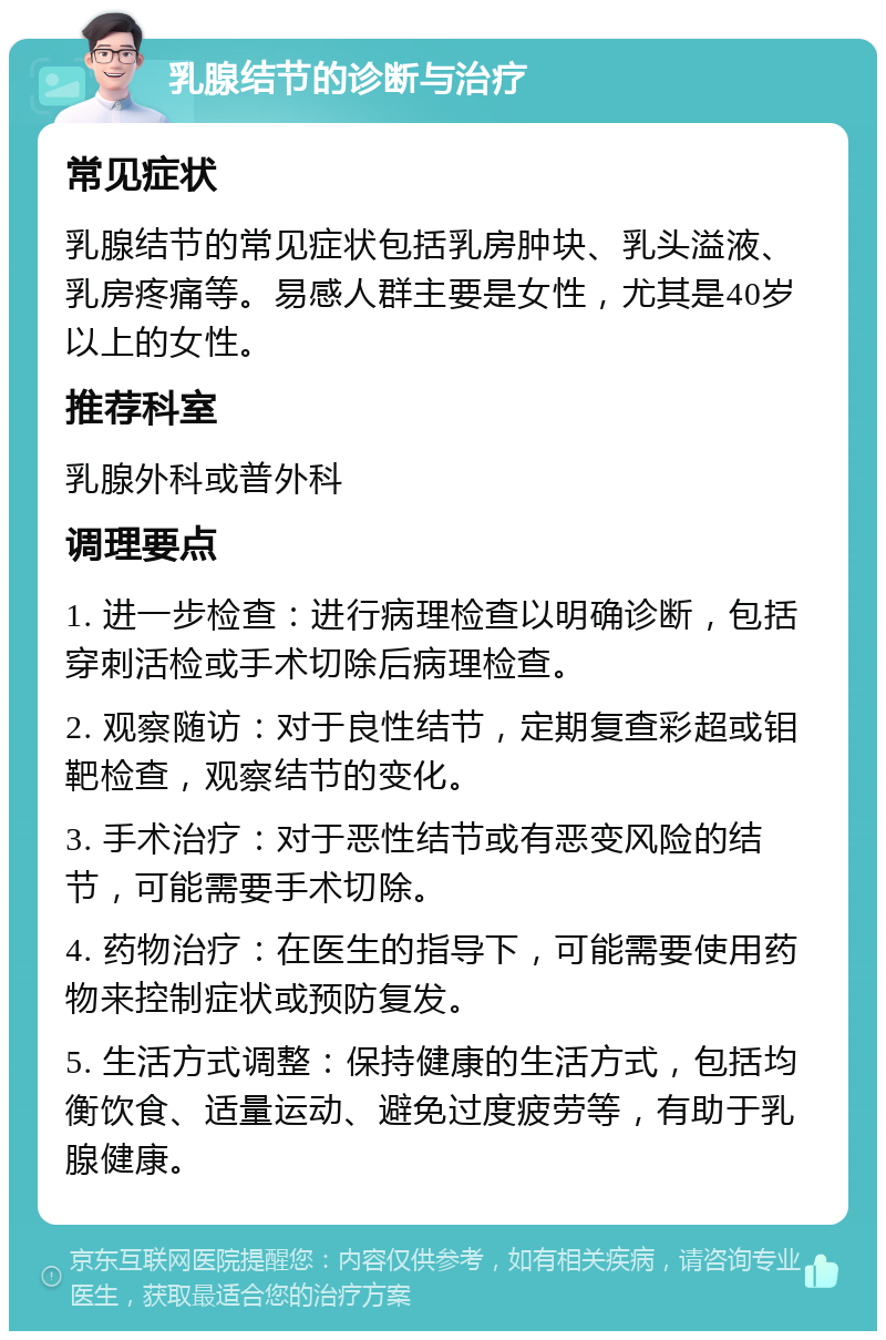 乳腺结节的诊断与治疗 常见症状 乳腺结节的常见症状包括乳房肿块、乳头溢液、乳房疼痛等。易感人群主要是女性，尤其是40岁以上的女性。 推荐科室 乳腺外科或普外科 调理要点 1. 进一步检查：进行病理检查以明确诊断，包括穿刺活检或手术切除后病理检查。 2. 观察随访：对于良性结节，定期复查彩超或钼靶检查，观察结节的变化。 3. 手术治疗：对于恶性结节或有恶变风险的结节，可能需要手术切除。 4. 药物治疗：在医生的指导下，可能需要使用药物来控制症状或预防复发。 5. 生活方式调整：保持健康的生活方式，包括均衡饮食、适量运动、避免过度疲劳等，有助于乳腺健康。