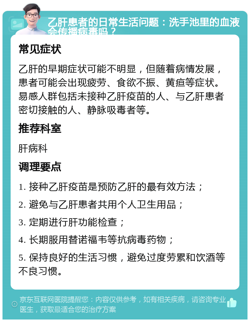 乙肝患者的日常生活问题：洗手池里的血液会传播病毒吗？ 常见症状 乙肝的早期症状可能不明显，但随着病情发展，患者可能会出现疲劳、食欲不振、黄疸等症状。易感人群包括未接种乙肝疫苗的人、与乙肝患者密切接触的人、静脉吸毒者等。 推荐科室 肝病科 调理要点 1. 接种乙肝疫苗是预防乙肝的最有效方法； 2. 避免与乙肝患者共用个人卫生用品； 3. 定期进行肝功能检查； 4. 长期服用替诺福韦等抗病毒药物； 5. 保持良好的生活习惯，避免过度劳累和饮酒等不良习惯。