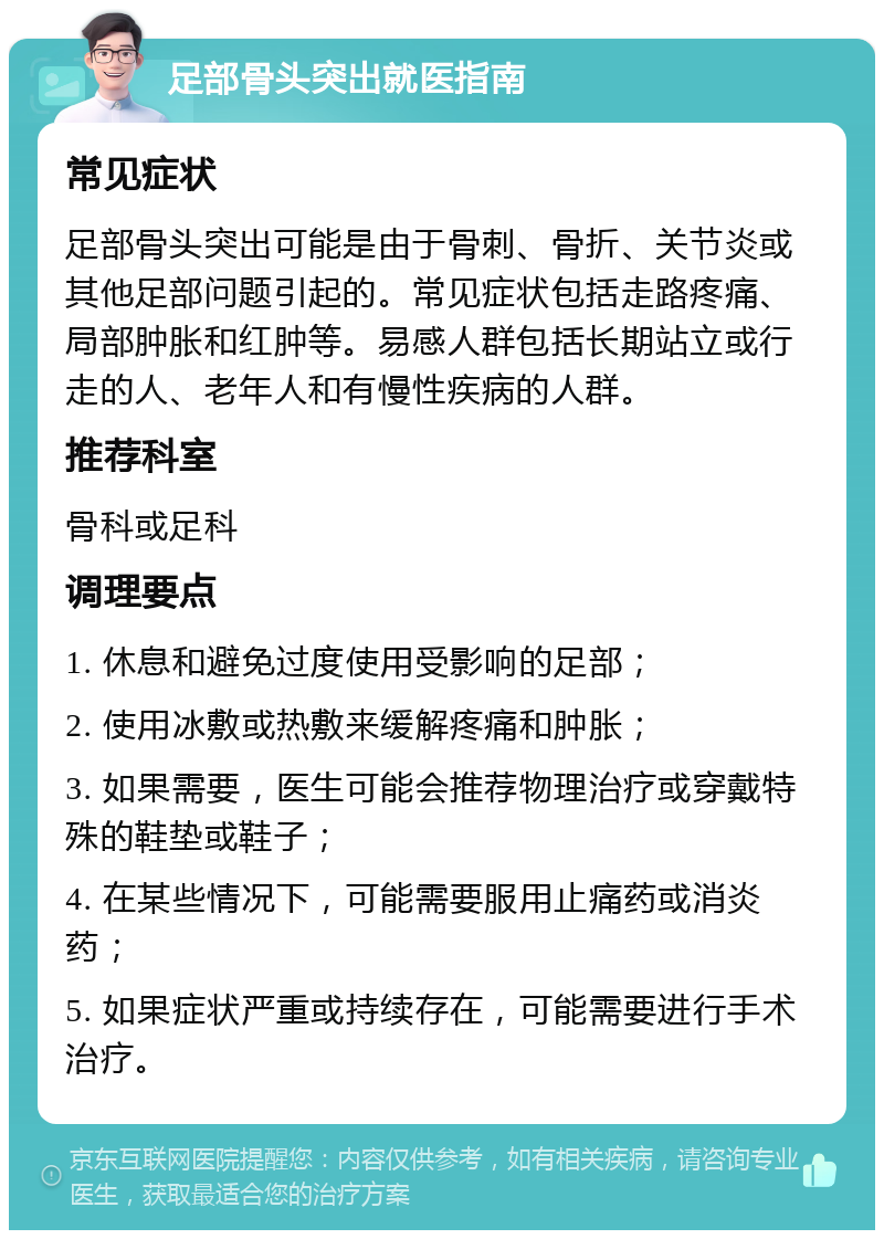 足部骨头突出就医指南 常见症状 足部骨头突出可能是由于骨刺、骨折、关节炎或其他足部问题引起的。常见症状包括走路疼痛、局部肿胀和红肿等。易感人群包括长期站立或行走的人、老年人和有慢性疾病的人群。 推荐科室 骨科或足科 调理要点 1. 休息和避免过度使用受影响的足部； 2. 使用冰敷或热敷来缓解疼痛和肿胀； 3. 如果需要，医生可能会推荐物理治疗或穿戴特殊的鞋垫或鞋子； 4. 在某些情况下，可能需要服用止痛药或消炎药； 5. 如果症状严重或持续存在，可能需要进行手术治疗。