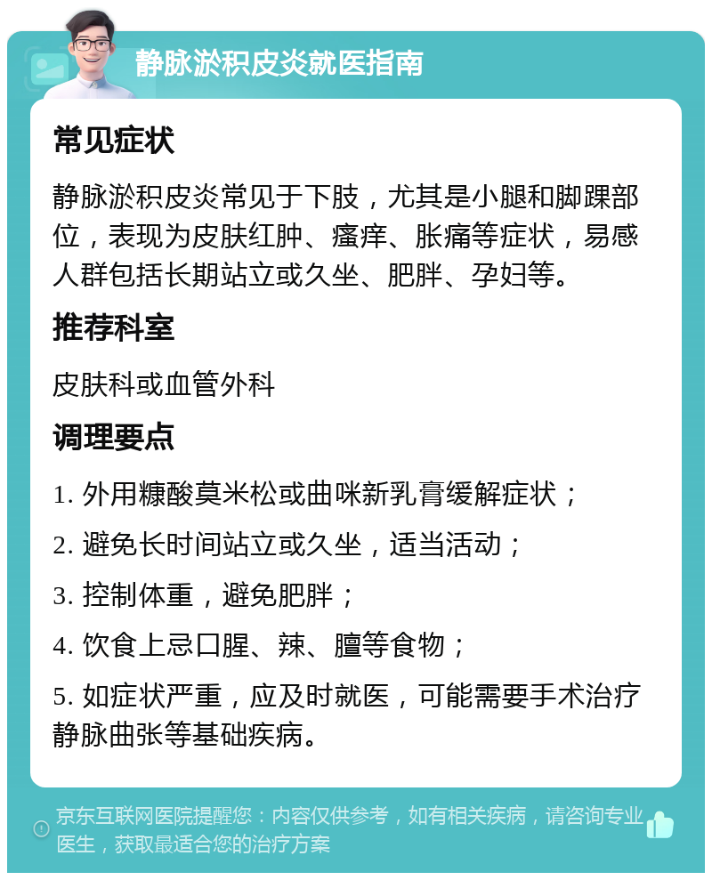 静脉淤积皮炎就医指南 常见症状 静脉淤积皮炎常见于下肢，尤其是小腿和脚踝部位，表现为皮肤红肿、瘙痒、胀痛等症状，易感人群包括长期站立或久坐、肥胖、孕妇等。 推荐科室 皮肤科或血管外科 调理要点 1. 外用糠酸莫米松或曲咪新乳膏缓解症状； 2. 避免长时间站立或久坐，适当活动； 3. 控制体重，避免肥胖； 4. 饮食上忌口腥、辣、膻等食物； 5. 如症状严重，应及时就医，可能需要手术治疗静脉曲张等基础疾病。