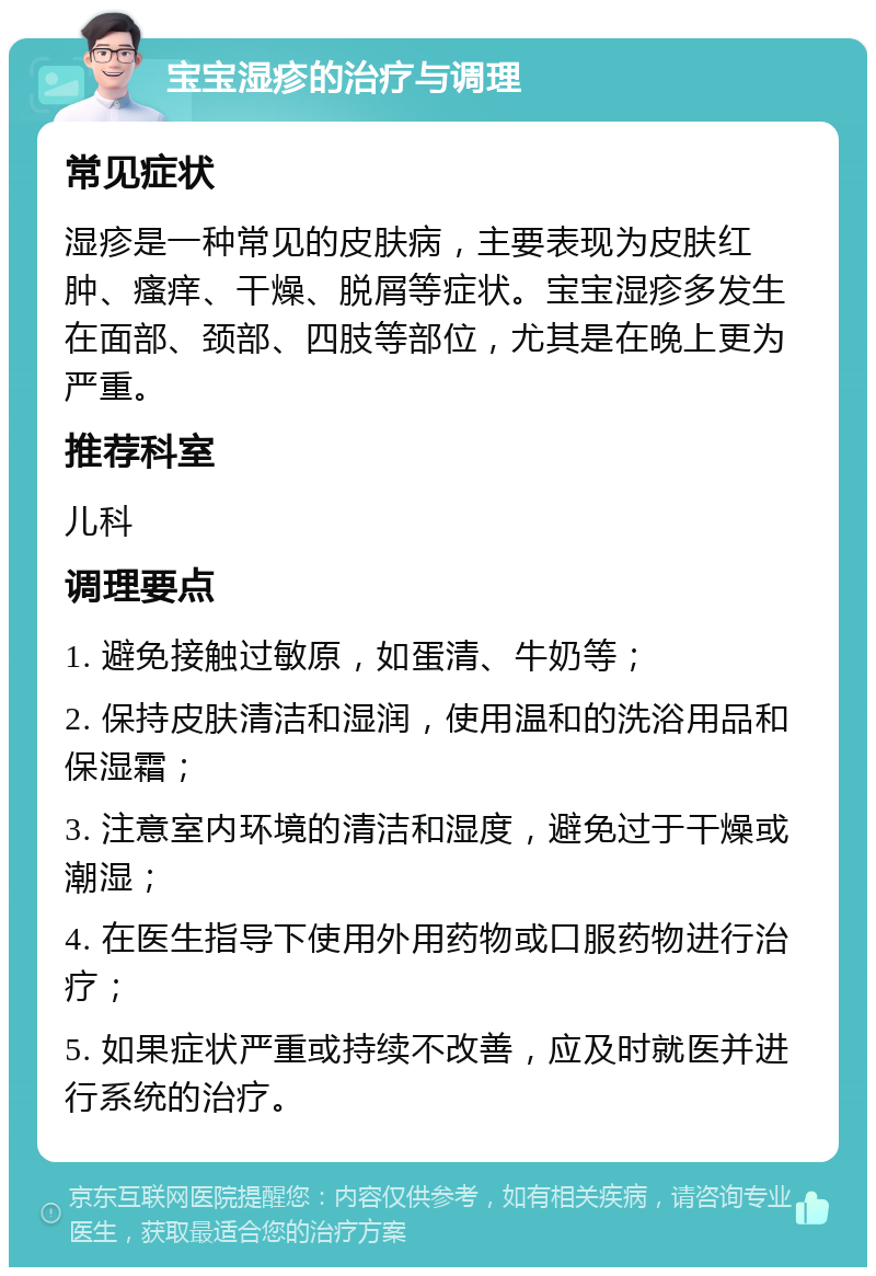 宝宝湿疹的治疗与调理 常见症状 湿疹是一种常见的皮肤病，主要表现为皮肤红肿、瘙痒、干燥、脱屑等症状。宝宝湿疹多发生在面部、颈部、四肢等部位，尤其是在晚上更为严重。 推荐科室 儿科 调理要点 1. 避免接触过敏原，如蛋清、牛奶等； 2. 保持皮肤清洁和湿润，使用温和的洗浴用品和保湿霜； 3. 注意室内环境的清洁和湿度，避免过于干燥或潮湿； 4. 在医生指导下使用外用药物或口服药物进行治疗； 5. 如果症状严重或持续不改善，应及时就医并进行系统的治疗。