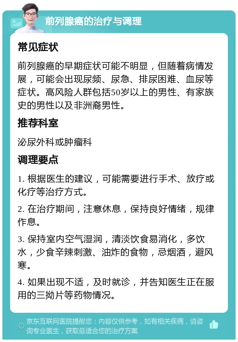 前列腺癌的治疗与调理 常见症状 前列腺癌的早期症状可能不明显，但随着病情发展，可能会出现尿频、尿急、排尿困难、血尿等症状。高风险人群包括50岁以上的男性、有家族史的男性以及非洲裔男性。 推荐科室 泌尿外科或肿瘤科 调理要点 1. 根据医生的建议，可能需要进行手术、放疗或化疗等治疗方式。 2. 在治疗期间，注意休息，保持良好情绪，规律作息。 3. 保持室内空气湿润，清淡饮食易消化，多饮水，少食辛辣刺激、油炸的食物，忌烟酒，避风寒。 4. 如果出现不适，及时就诊，并告知医生正在服用的三拗片等药物情况。