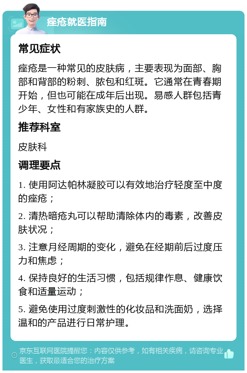 痤疮就医指南 常见症状 痤疮是一种常见的皮肤病，主要表现为面部、胸部和背部的粉刺、脓包和红斑。它通常在青春期开始，但也可能在成年后出现。易感人群包括青少年、女性和有家族史的人群。 推荐科室 皮肤科 调理要点 1. 使用阿达帕林凝胶可以有效地治疗轻度至中度的痤疮； 2. 清热暗疮丸可以帮助清除体内的毒素，改善皮肤状况； 3. 注意月经周期的变化，避免在经期前后过度压力和焦虑； 4. 保持良好的生活习惯，包括规律作息、健康饮食和适量运动； 5. 避免使用过度刺激性的化妆品和洗面奶，选择温和的产品进行日常护理。