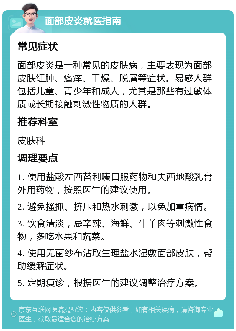 面部皮炎就医指南 常见症状 面部皮炎是一种常见的皮肤病，主要表现为面部皮肤红肿、瘙痒、干燥、脱屑等症状。易感人群包括儿童、青少年和成人，尤其是那些有过敏体质或长期接触刺激性物质的人群。 推荐科室 皮肤科 调理要点 1. 使用盐酸左西替利嗪口服药物和夫西地酸乳膏外用药物，按照医生的建议使用。 2. 避免搔抓、挤压和热水刺激，以免加重病情。 3. 饮食清淡，忌辛辣、海鲜、牛羊肉等刺激性食物，多吃水果和蔬菜。 4. 使用无菌纱布沾取生理盐水湿敷面部皮肤，帮助缓解症状。 5. 定期复诊，根据医生的建议调整治疗方案。