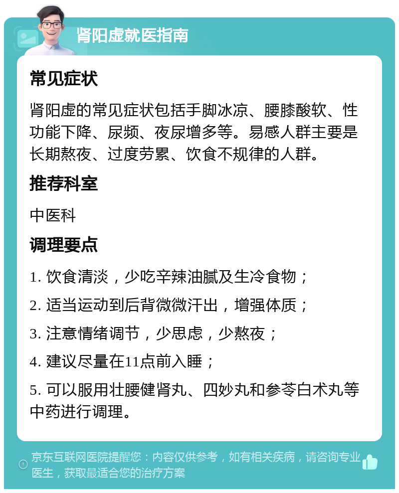 肾阳虚就医指南 常见症状 肾阳虚的常见症状包括手脚冰凉、腰膝酸软、性功能下降、尿频、夜尿增多等。易感人群主要是长期熬夜、过度劳累、饮食不规律的人群。 推荐科室 中医科 调理要点 1. 饮食清淡，少吃辛辣油腻及生冷食物； 2. 适当运动到后背微微汗出，增强体质； 3. 注意情绪调节，少思虑，少熬夜； 4. 建议尽量在11点前入睡； 5. 可以服用壮腰健肾丸、四妙丸和参苓白术丸等中药进行调理。