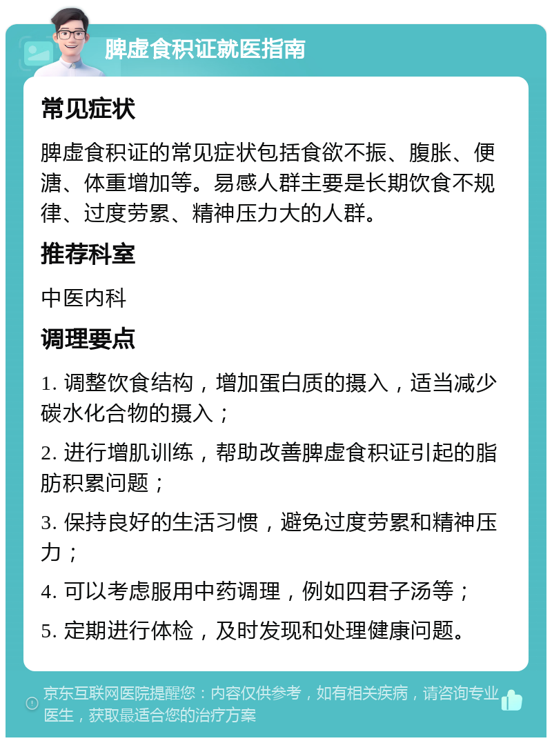 脾虚食积证就医指南 常见症状 脾虚食积证的常见症状包括食欲不振、腹胀、便溏、体重增加等。易感人群主要是长期饮食不规律、过度劳累、精神压力大的人群。 推荐科室 中医内科 调理要点 1. 调整饮食结构，增加蛋白质的摄入，适当减少碳水化合物的摄入； 2. 进行增肌训练，帮助改善脾虚食积证引起的脂肪积累问题； 3. 保持良好的生活习惯，避免过度劳累和精神压力； 4. 可以考虑服用中药调理，例如四君子汤等； 5. 定期进行体检，及时发现和处理健康问题。