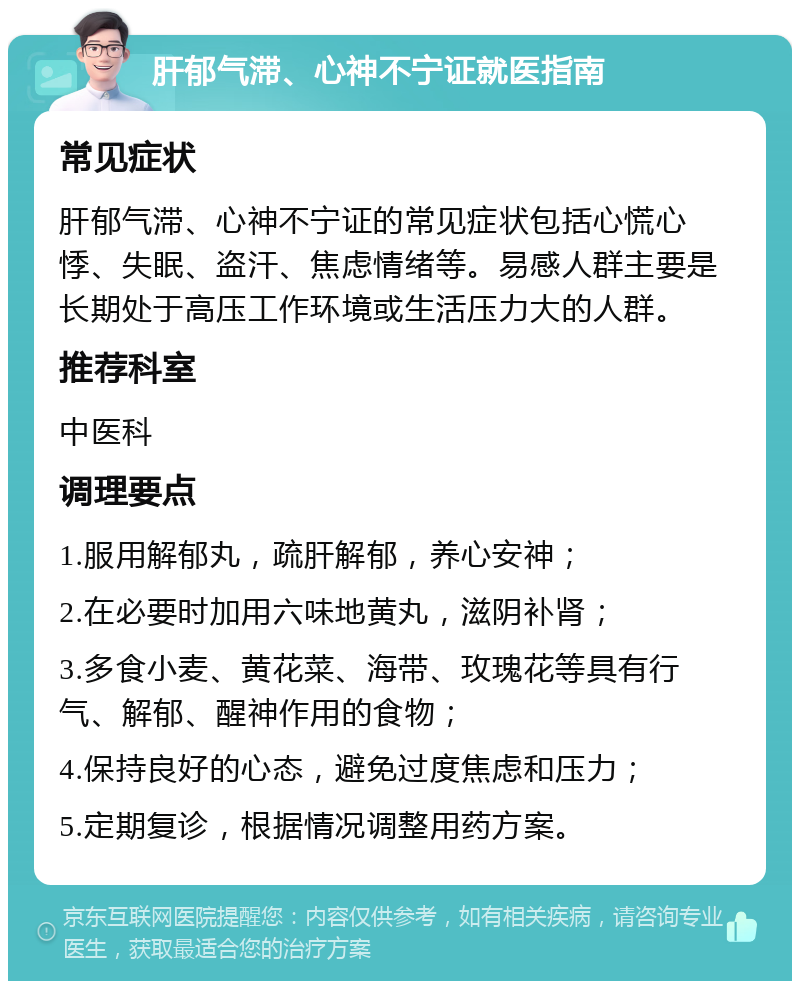 肝郁气滞、心神不宁证就医指南 常见症状 肝郁气滞、心神不宁证的常见症状包括心慌心悸、失眠、盗汗、焦虑情绪等。易感人群主要是长期处于高压工作环境或生活压力大的人群。 推荐科室 中医科 调理要点 1.服用解郁丸，疏肝解郁，养心安神； 2.在必要时加用六味地黄丸，滋阴补肾； 3.多食小麦、黄花菜、海带、玫瑰花等具有行气、解郁、醒神作用的食物； 4.保持良好的心态，避免过度焦虑和压力； 5.定期复诊，根据情况调整用药方案。