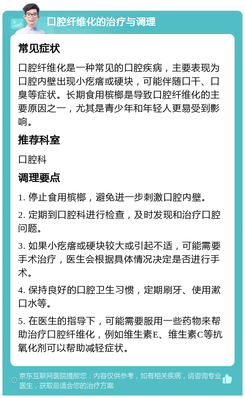 口腔纤维化的治疗与调理 常见症状 口腔纤维化是一种常见的口腔疾病，主要表现为口腔内壁出现小疙瘩或硬块，可能伴随口干、口臭等症状。长期食用槟榔是导致口腔纤维化的主要原因之一，尤其是青少年和年轻人更易受到影响。 推荐科室 口腔科 调理要点 1. 停止食用槟榔，避免进一步刺激口腔内壁。 2. 定期到口腔科进行检查，及时发现和治疗口腔问题。 3. 如果小疙瘩或硬块较大或引起不适，可能需要手术治疗，医生会根据具体情况决定是否进行手术。 4. 保持良好的口腔卫生习惯，定期刷牙、使用漱口水等。 5. 在医生的指导下，可能需要服用一些药物来帮助治疗口腔纤维化，例如维生素E、维生素C等抗氧化剂可以帮助减轻症状。