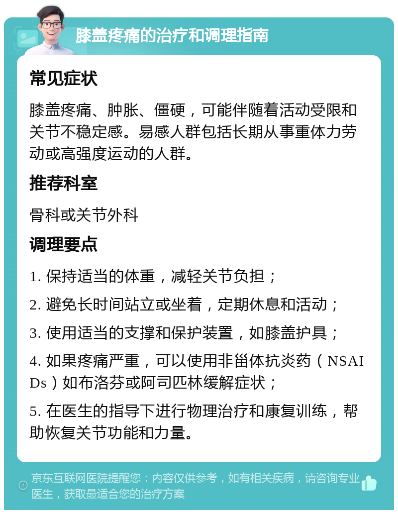 膝盖疼痛的治疗和调理指南 常见症状 膝盖疼痛、肿胀、僵硬，可能伴随着活动受限和关节不稳定感。易感人群包括长期从事重体力劳动或高强度运动的人群。 推荐科室 骨科或关节外科 调理要点 1. 保持适当的体重，减轻关节负担； 2. 避免长时间站立或坐着，定期休息和活动； 3. 使用适当的支撑和保护装置，如膝盖护具； 4. 如果疼痛严重，可以使用非甾体抗炎药（NSAIDs）如布洛芬或阿司匹林缓解症状； 5. 在医生的指导下进行物理治疗和康复训练，帮助恢复关节功能和力量。