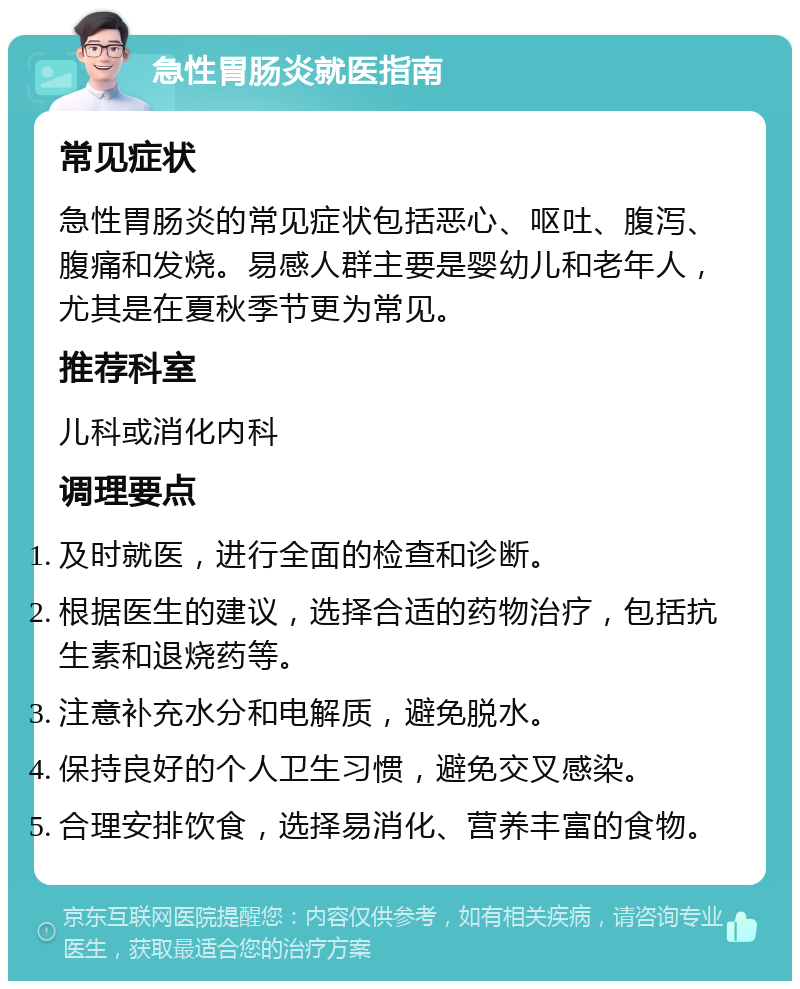 急性胃肠炎就医指南 常见症状 急性胃肠炎的常见症状包括恶心、呕吐、腹泻、腹痛和发烧。易感人群主要是婴幼儿和老年人，尤其是在夏秋季节更为常见。 推荐科室 儿科或消化内科 调理要点 及时就医，进行全面的检查和诊断。 根据医生的建议，选择合适的药物治疗，包括抗生素和退烧药等。 注意补充水分和电解质，避免脱水。 保持良好的个人卫生习惯，避免交叉感染。 合理安排饮食，选择易消化、营养丰富的食物。