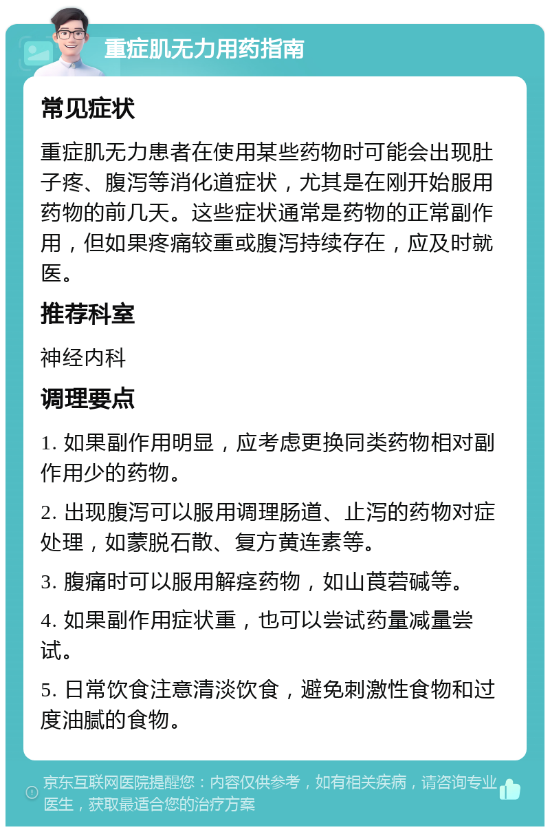 重症肌无力用药指南 常见症状 重症肌无力患者在使用某些药物时可能会出现肚子疼、腹泻等消化道症状，尤其是在刚开始服用药物的前几天。这些症状通常是药物的正常副作用，但如果疼痛较重或腹泻持续存在，应及时就医。 推荐科室 神经内科 调理要点 1. 如果副作用明显，应考虑更换同类药物相对副作用少的药物。 2. 出现腹泻可以服用调理肠道、止泻的药物对症处理，如蒙脱石散、复方黄连素等。 3. 腹痛时可以服用解痉药物，如山莨菪碱等。 4. 如果副作用症状重，也可以尝试药量减量尝试。 5. 日常饮食注意清淡饮食，避免刺激性食物和过度油腻的食物。