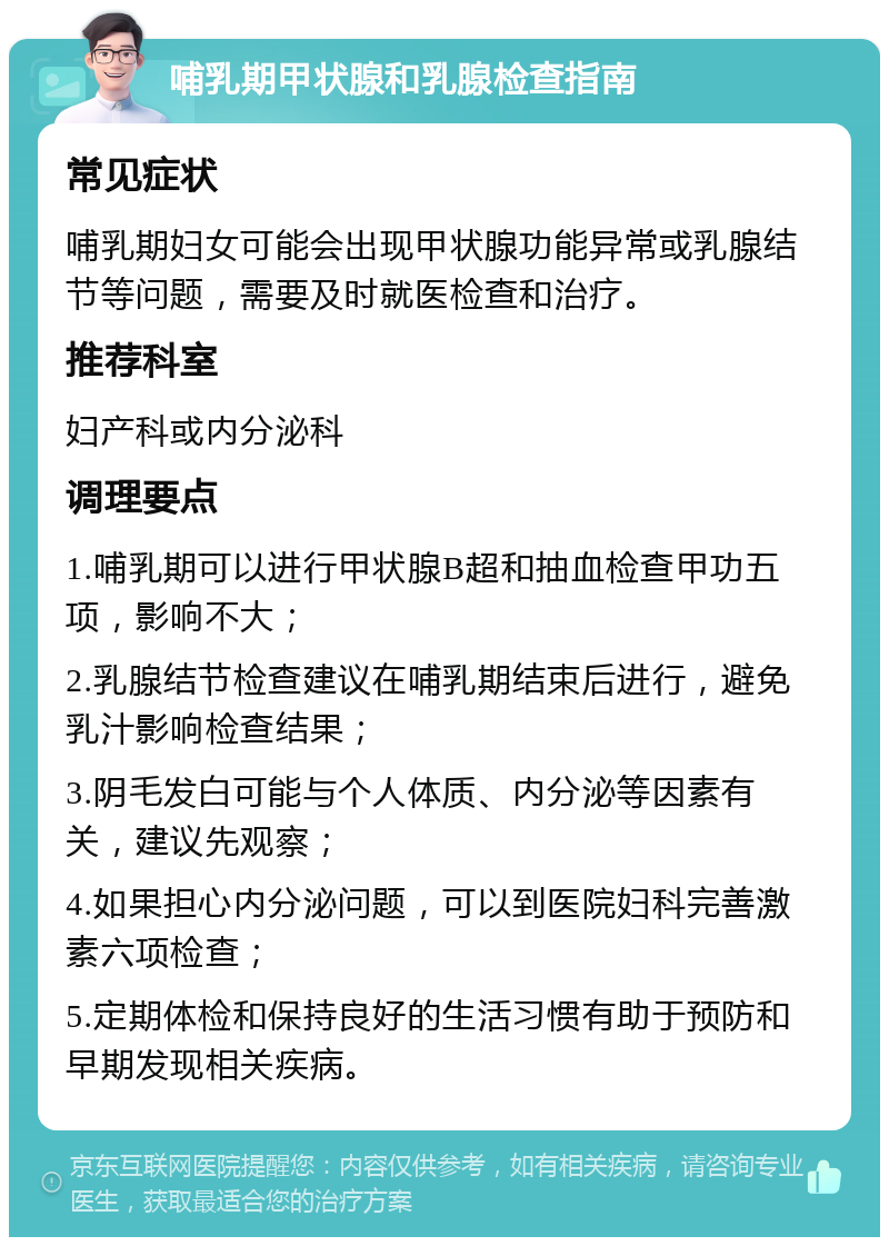 哺乳期甲状腺和乳腺检查指南 常见症状 哺乳期妇女可能会出现甲状腺功能异常或乳腺结节等问题，需要及时就医检查和治疗。 推荐科室 妇产科或内分泌科 调理要点 1.哺乳期可以进行甲状腺B超和抽血检查甲功五项，影响不大； 2.乳腺结节检查建议在哺乳期结束后进行，避免乳汁影响检查结果； 3.阴毛发白可能与个人体质、内分泌等因素有关，建议先观察； 4.如果担心内分泌问题，可以到医院妇科完善激素六项检查； 5.定期体检和保持良好的生活习惯有助于预防和早期发现相关疾病。