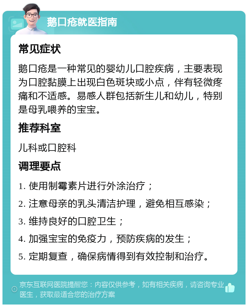 鹅口疮就医指南 常见症状 鹅口疮是一种常见的婴幼儿口腔疾病，主要表现为口腔黏膜上出现白色斑块或小点，伴有轻微疼痛和不适感。易感人群包括新生儿和幼儿，特别是母乳喂养的宝宝。 推荐科室 儿科或口腔科 调理要点 1. 使用制霉素片进行外涂治疗； 2. 注意母亲的乳头清洁护理，避免相互感染； 3. 维持良好的口腔卫生； 4. 加强宝宝的免疫力，预防疾病的发生； 5. 定期复查，确保病情得到有效控制和治疗。