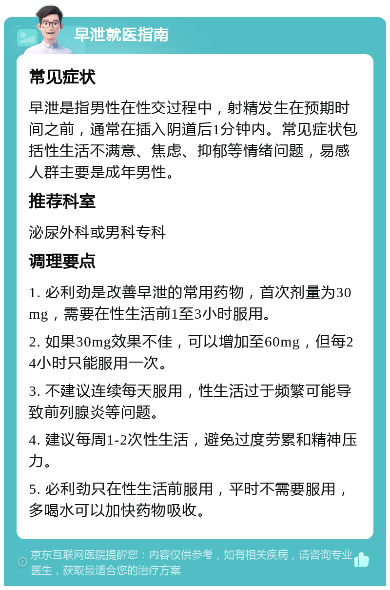 早泄就医指南 常见症状 早泄是指男性在性交过程中，射精发生在预期时间之前，通常在插入阴道后1分钟内。常见症状包括性生活不满意、焦虑、抑郁等情绪问题，易感人群主要是成年男性。 推荐科室 泌尿外科或男科专科 调理要点 1. 必利劲是改善早泄的常用药物，首次剂量为30mg，需要在性生活前1至3小时服用。 2. 如果30mg效果不佳，可以增加至60mg，但每24小时只能服用一次。 3. 不建议连续每天服用，性生活过于频繁可能导致前列腺炎等问题。 4. 建议每周1-2次性生活，避免过度劳累和精神压力。 5. 必利劲只在性生活前服用，平时不需要服用，多喝水可以加快药物吸收。