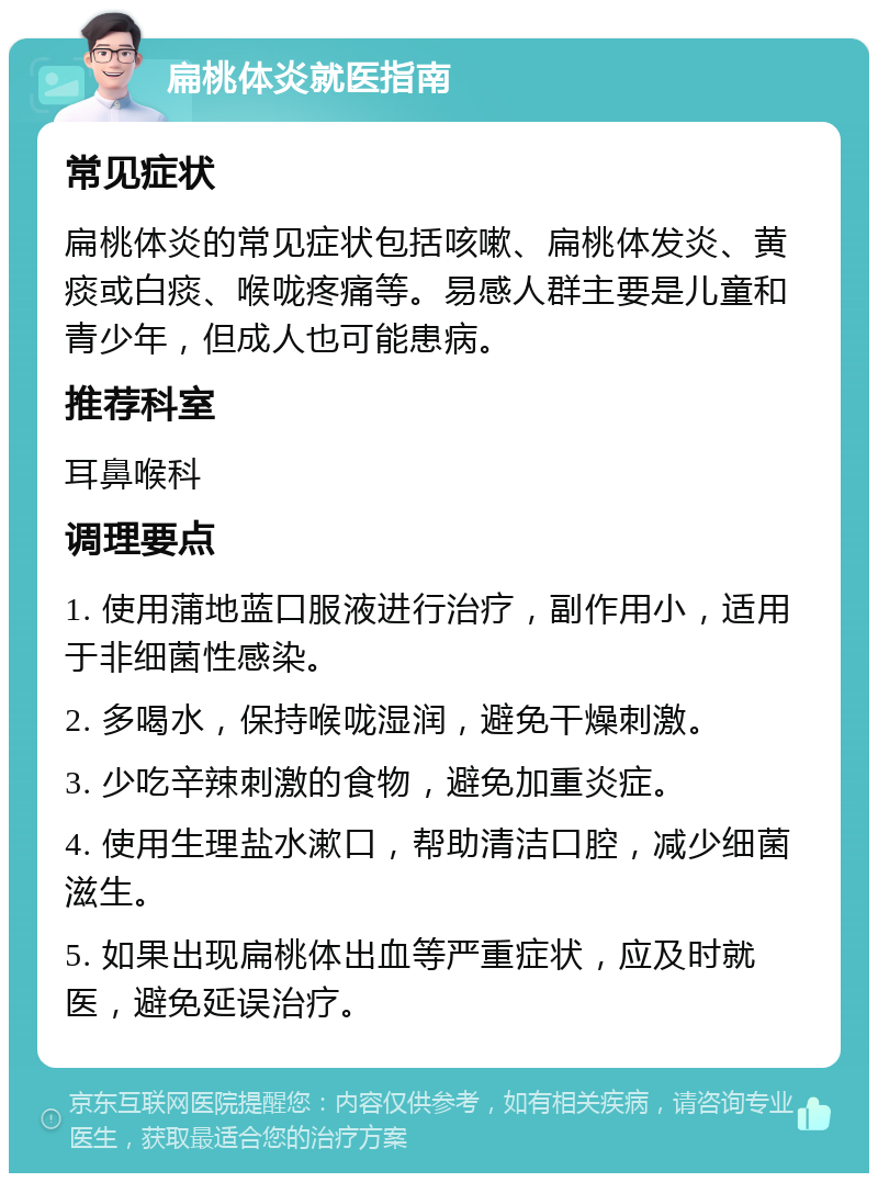 扁桃体炎就医指南 常见症状 扁桃体炎的常见症状包括咳嗽、扁桃体发炎、黄痰或白痰、喉咙疼痛等。易感人群主要是儿童和青少年，但成人也可能患病。 推荐科室 耳鼻喉科 调理要点 1. 使用蒲地蓝口服液进行治疗，副作用小，适用于非细菌性感染。 2. 多喝水，保持喉咙湿润，避免干燥刺激。 3. 少吃辛辣刺激的食物，避免加重炎症。 4. 使用生理盐水漱口，帮助清洁口腔，减少细菌滋生。 5. 如果出现扁桃体出血等严重症状，应及时就医，避免延误治疗。