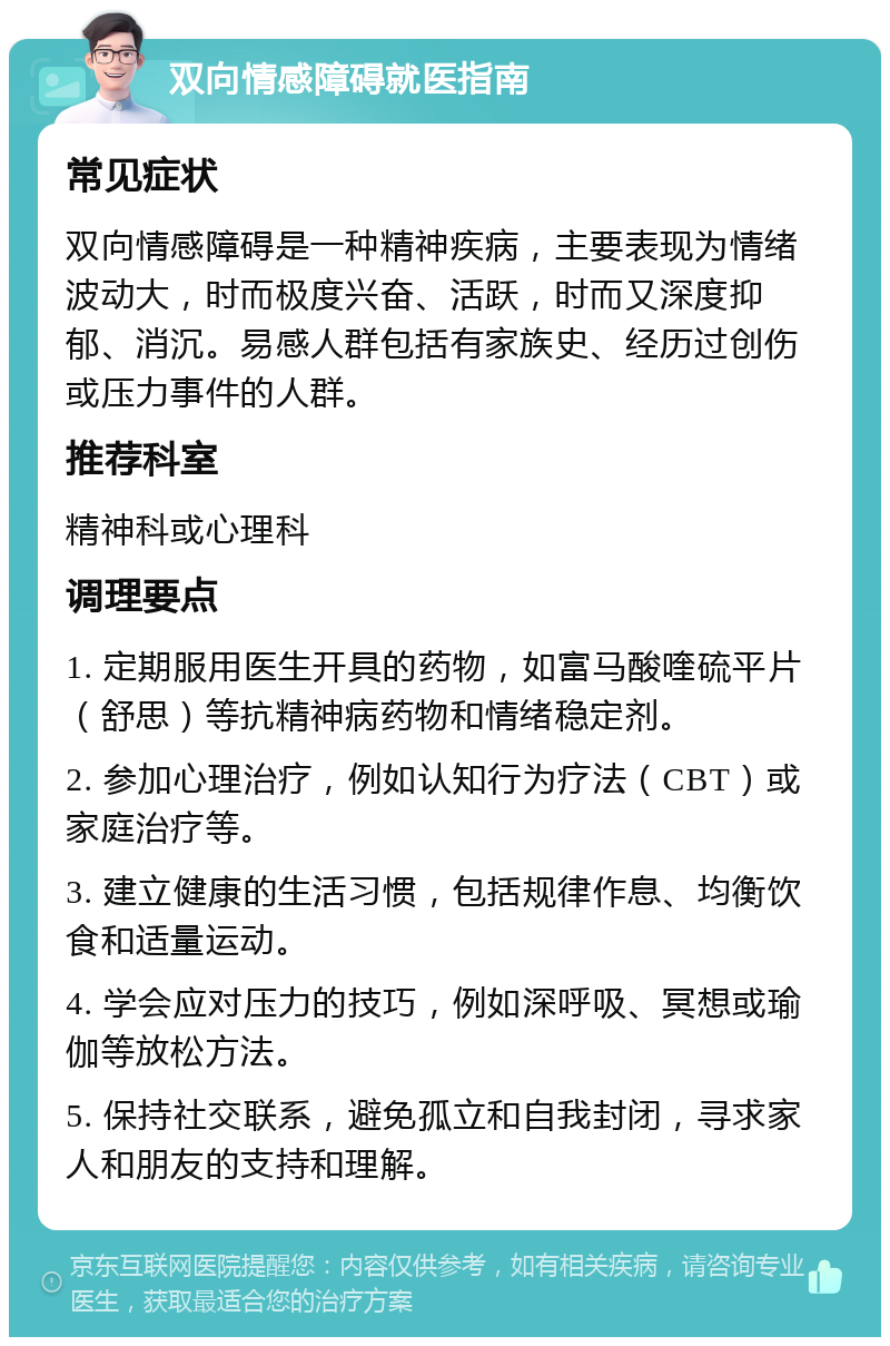 双向情感障碍就医指南 常见症状 双向情感障碍是一种精神疾病，主要表现为情绪波动大，时而极度兴奋、活跃，时而又深度抑郁、消沉。易感人群包括有家族史、经历过创伤或压力事件的人群。 推荐科室 精神科或心理科 调理要点 1. 定期服用医生开具的药物，如富马酸喹硫平片（舒思）等抗精神病药物和情绪稳定剂。 2. 参加心理治疗，例如认知行为疗法（CBT）或家庭治疗等。 3. 建立健康的生活习惯，包括规律作息、均衡饮食和适量运动。 4. 学会应对压力的技巧，例如深呼吸、冥想或瑜伽等放松方法。 5. 保持社交联系，避免孤立和自我封闭，寻求家人和朋友的支持和理解。