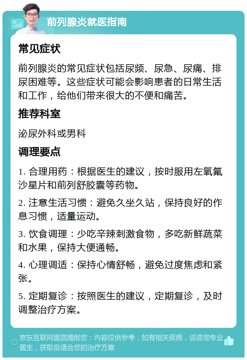 前列腺炎就医指南 常见症状 前列腺炎的常见症状包括尿频、尿急、尿痛、排尿困难等。这些症状可能会影响患者的日常生活和工作，给他们带来很大的不便和痛苦。 推荐科室 泌尿外科或男科 调理要点 1. 合理用药：根据医生的建议，按时服用左氧氟沙星片和前列舒胶囊等药物。 2. 注意生活习惯：避免久坐久站，保持良好的作息习惯，适量运动。 3. 饮食调理：少吃辛辣刺激食物，多吃新鲜蔬菜和水果，保持大便通畅。 4. 心理调适：保持心情舒畅，避免过度焦虑和紧张。 5. 定期复诊：按照医生的建议，定期复诊，及时调整治疗方案。