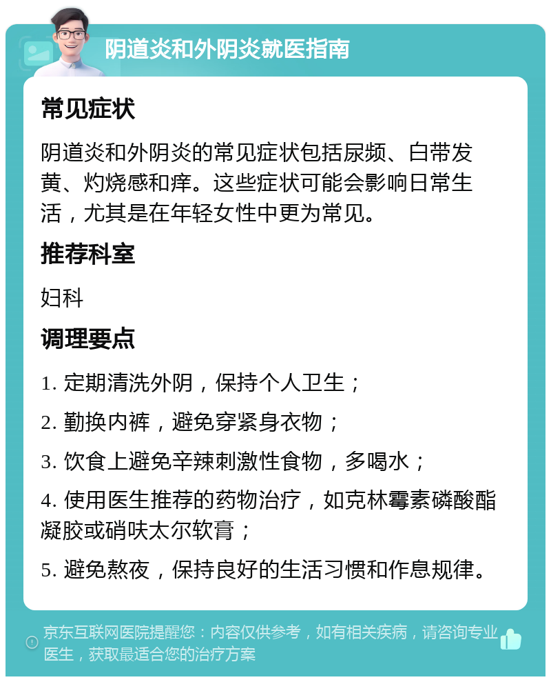 阴道炎和外阴炎就医指南 常见症状 阴道炎和外阴炎的常见症状包括尿频、白带发黄、灼烧感和痒。这些症状可能会影响日常生活，尤其是在年轻女性中更为常见。 推荐科室 妇科 调理要点 1. 定期清洗外阴，保持个人卫生； 2. 勤换内裤，避免穿紧身衣物； 3. 饮食上避免辛辣刺激性食物，多喝水； 4. 使用医生推荐的药物治疗，如克林霉素磷酸酯凝胶或硝呋太尔软膏； 5. 避免熬夜，保持良好的生活习惯和作息规律。