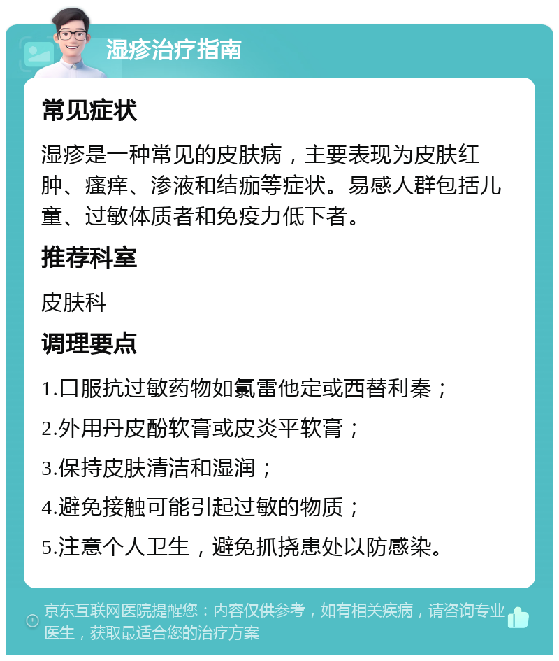 湿疹治疗指南 常见症状 湿疹是一种常见的皮肤病，主要表现为皮肤红肿、瘙痒、渗液和结痂等症状。易感人群包括儿童、过敏体质者和免疫力低下者。 推荐科室 皮肤科 调理要点 1.口服抗过敏药物如氯雷他定或西替利秦； 2.外用丹皮酚软膏或皮炎平软膏； 3.保持皮肤清洁和湿润； 4.避免接触可能引起过敏的物质； 5.注意个人卫生，避免抓挠患处以防感染。