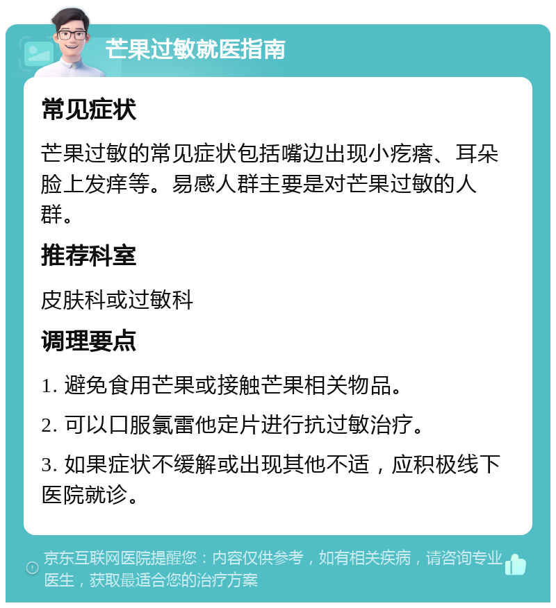 芒果过敏就医指南 常见症状 芒果过敏的常见症状包括嘴边出现小疙瘩、耳朵脸上发痒等。易感人群主要是对芒果过敏的人群。 推荐科室 皮肤科或过敏科 调理要点 1. 避免食用芒果或接触芒果相关物品。 2. 可以口服氯雷他定片进行抗过敏治疗。 3. 如果症状不缓解或出现其他不适，应积极线下医院就诊。