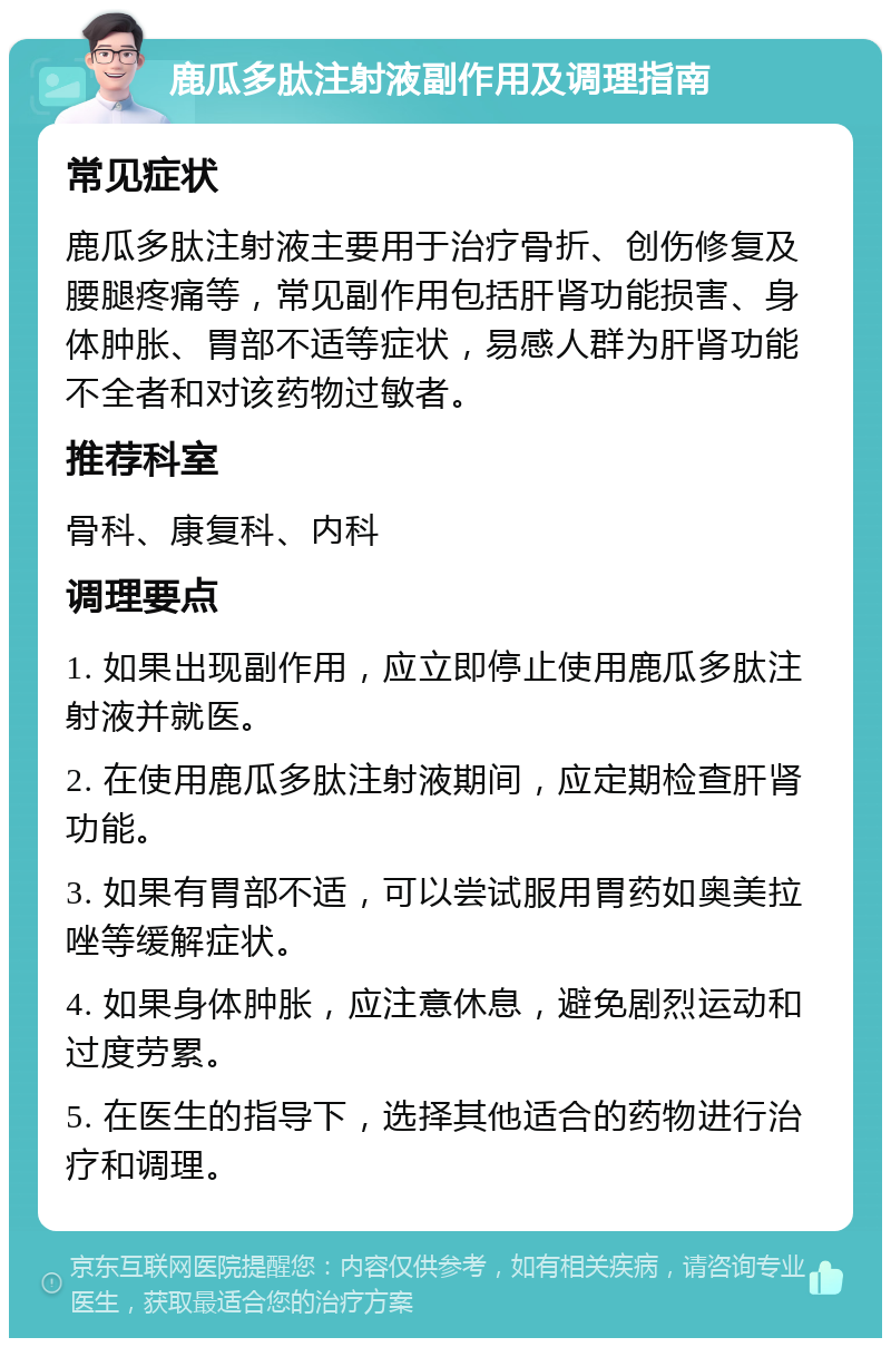 鹿瓜多肽注射液副作用及调理指南 常见症状 鹿瓜多肽注射液主要用于治疗骨折、创伤修复及腰腿疼痛等，常见副作用包括肝肾功能损害、身体肿胀、胃部不适等症状，易感人群为肝肾功能不全者和对该药物过敏者。 推荐科室 骨科、康复科、内科 调理要点 1. 如果出现副作用，应立即停止使用鹿瓜多肽注射液并就医。 2. 在使用鹿瓜多肽注射液期间，应定期检查肝肾功能。 3. 如果有胃部不适，可以尝试服用胃药如奥美拉唑等缓解症状。 4. 如果身体肿胀，应注意休息，避免剧烈运动和过度劳累。 5. 在医生的指导下，选择其他适合的药物进行治疗和调理。