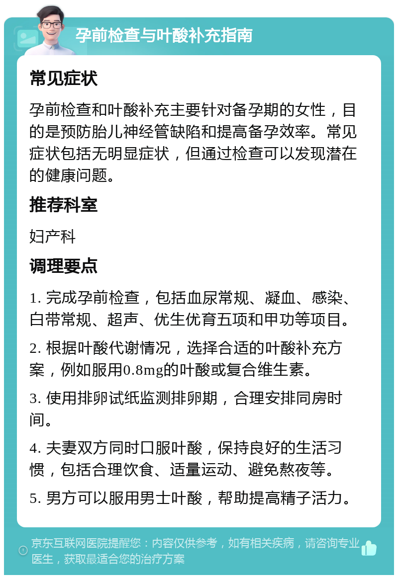 孕前检查与叶酸补充指南 常见症状 孕前检查和叶酸补充主要针对备孕期的女性，目的是预防胎儿神经管缺陷和提高备孕效率。常见症状包括无明显症状，但通过检查可以发现潜在的健康问题。 推荐科室 妇产科 调理要点 1. 完成孕前检查，包括血尿常规、凝血、感染、白带常规、超声、优生优育五项和甲功等项目。 2. 根据叶酸代谢情况，选择合适的叶酸补充方案，例如服用0.8mg的叶酸或复合维生素。 3. 使用排卵试纸监测排卵期，合理安排同房时间。 4. 夫妻双方同时口服叶酸，保持良好的生活习惯，包括合理饮食、适量运动、避免熬夜等。 5. 男方可以服用男士叶酸，帮助提高精子活力。