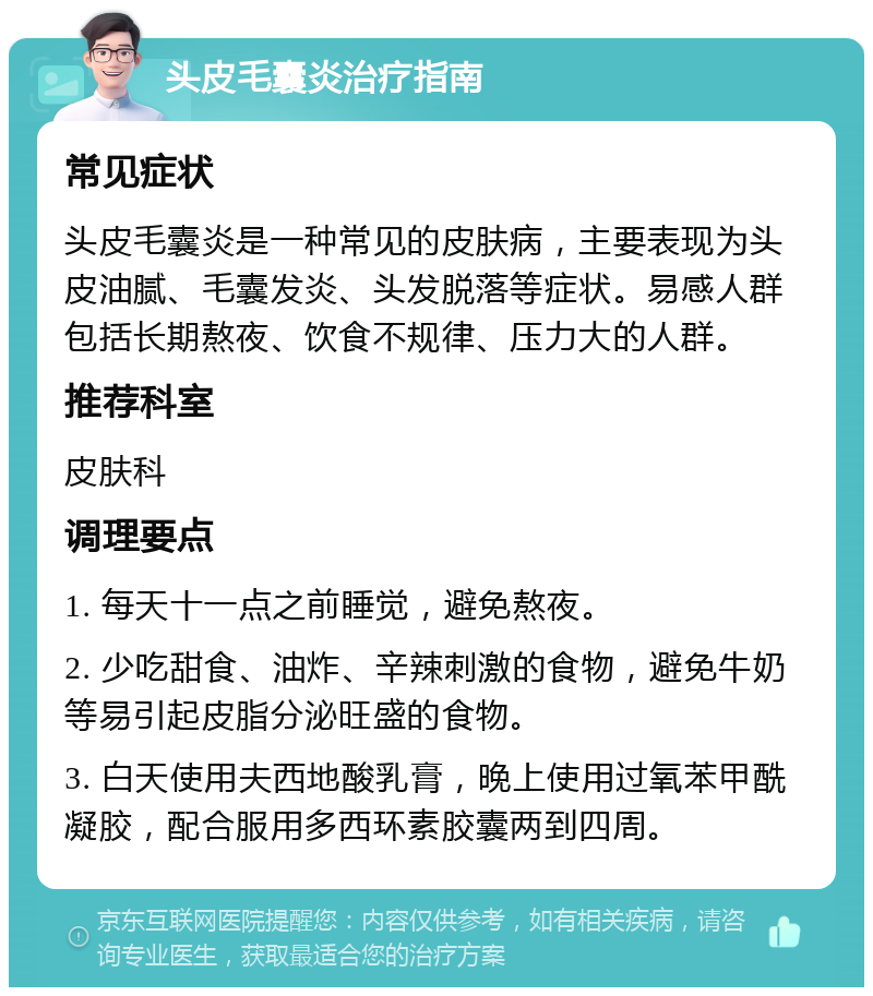 头皮毛囊炎治疗指南 常见症状 头皮毛囊炎是一种常见的皮肤病，主要表现为头皮油腻、毛囊发炎、头发脱落等症状。易感人群包括长期熬夜、饮食不规律、压力大的人群。 推荐科室 皮肤科 调理要点 1. 每天十一点之前睡觉，避免熬夜。 2. 少吃甜食、油炸、辛辣刺激的食物，避免牛奶等易引起皮脂分泌旺盛的食物。 3. 白天使用夫西地酸乳膏，晚上使用过氧苯甲酰凝胶，配合服用多西环素胶囊两到四周。