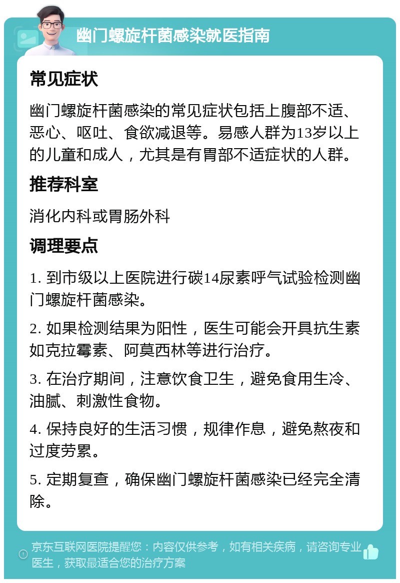 幽门螺旋杆菌感染就医指南 常见症状 幽门螺旋杆菌感染的常见症状包括上腹部不适、恶心、呕吐、食欲减退等。易感人群为13岁以上的儿童和成人，尤其是有胃部不适症状的人群。 推荐科室 消化内科或胃肠外科 调理要点 1. 到市级以上医院进行碳14尿素呼气试验检测幽门螺旋杆菌感染。 2. 如果检测结果为阳性，医生可能会开具抗生素如克拉霉素、阿莫西林等进行治疗。 3. 在治疗期间，注意饮食卫生，避免食用生冷、油腻、刺激性食物。 4. 保持良好的生活习惯，规律作息，避免熬夜和过度劳累。 5. 定期复查，确保幽门螺旋杆菌感染已经完全清除。