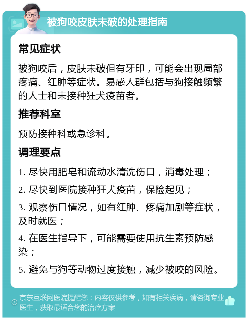 被狗咬皮肤未破的处理指南 常见症状 被狗咬后，皮肤未破但有牙印，可能会出现局部疼痛、红肿等症状。易感人群包括与狗接触频繁的人士和未接种狂犬疫苗者。 推荐科室 预防接种科或急诊科。 调理要点 1. 尽快用肥皂和流动水清洗伤口，消毒处理； 2. 尽快到医院接种狂犬疫苗，保险起见； 3. 观察伤口情况，如有红肿、疼痛加剧等症状，及时就医； 4. 在医生指导下，可能需要使用抗生素预防感染； 5. 避免与狗等动物过度接触，减少被咬的风险。