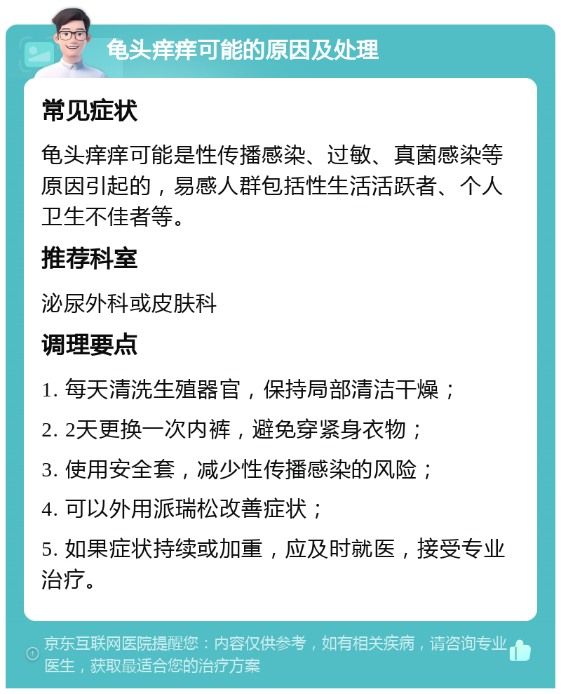 龟头痒痒可能的原因及处理 常见症状 龟头痒痒可能是性传播感染、过敏、真菌感染等原因引起的，易感人群包括性生活活跃者、个人卫生不佳者等。 推荐科室 泌尿外科或皮肤科 调理要点 1. 每天清洗生殖器官，保持局部清洁干燥； 2. 2天更换一次内裤，避免穿紧身衣物； 3. 使用安全套，减少性传播感染的风险； 4. 可以外用派瑞松改善症状； 5. 如果症状持续或加重，应及时就医，接受专业治疗。